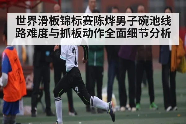 世界滑板锦标赛陈烨男子碗池线路难度与抓板动作全面细节分析